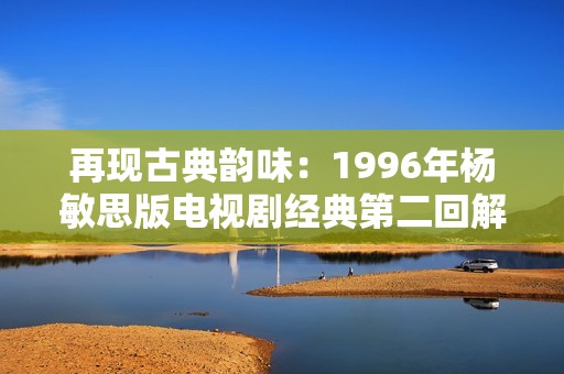 再现古典韵味：1996年杨敏思版电视剧经典第二回解析