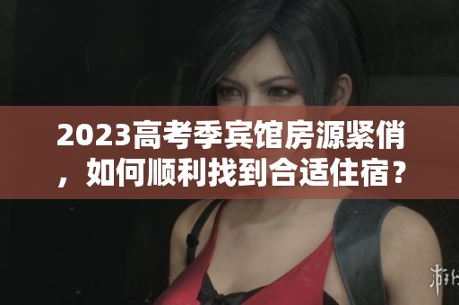 2023高考季宾馆房源紧俏，如何顺利找到合适住宿？