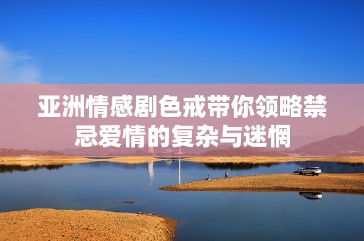 亚洲情感剧色戒带你领略禁忌爱情的复杂与迷惘