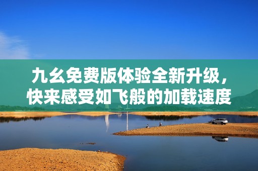 九幺免费版体验全新升级，快来感受如飞般的加载速度吧