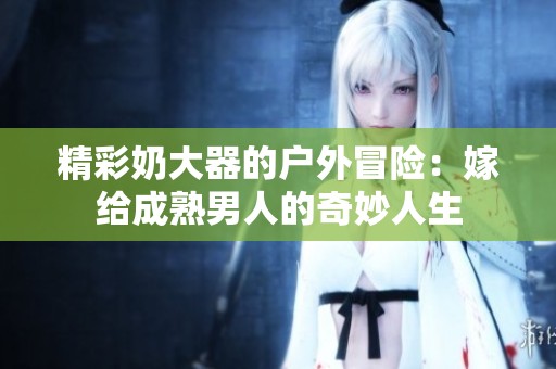 精彩奶大器的户外冒险：嫁给成熟男人的奇妙人生