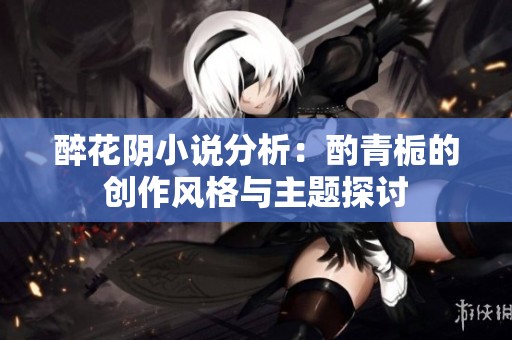 醉花阴小说分析：酌青栀的创作风格与主题探讨