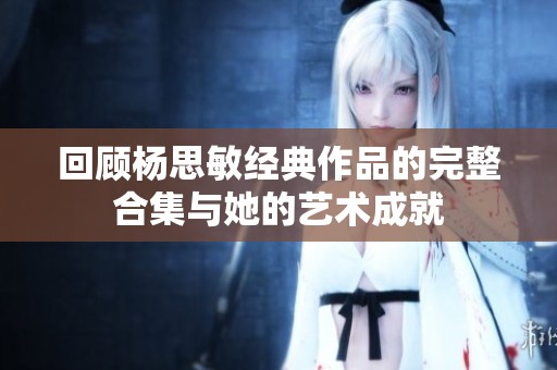 回顾杨思敏经典作品的完整合集与她的艺术成就