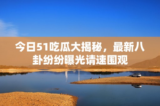 今日51吃瓜大揭秘，最新八卦纷纷曝光请速围观
