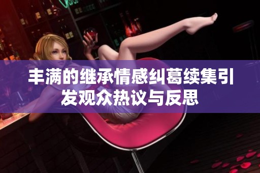 丰满的继承情感纠葛续集引发观众热议与反思