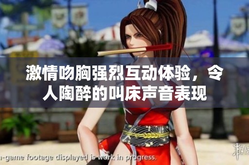 激情吻胸强烈互动体验，令人陶醉的叫床声音表现
