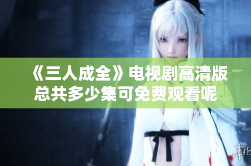 《三人成全》电视剧高清版总共多少集可免费观看呢