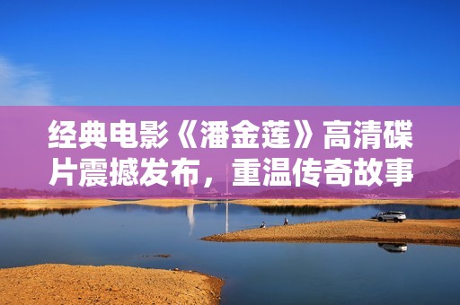 经典电影《潘金莲》高清碟片震撼发布，重温传奇故事