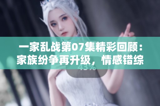 一家乱战第07集精彩回顾：家族纷争再升级，情感错综复杂