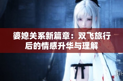 婆媳关系新篇章：双飞旅行后的情感升华与理解