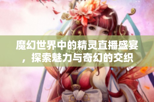 魔幻世界中的精灵直播盛宴，探索魅力与奇幻的交织