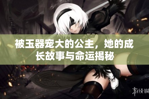 被玉器宠大的公主，她的成长故事与命运揭秘