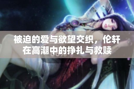 被迫的爱与欲望交织，伦轩在高潮中的挣扎与救赎