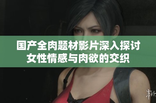 国产全肉题材影片深入探讨女性情感与肉欲的交织