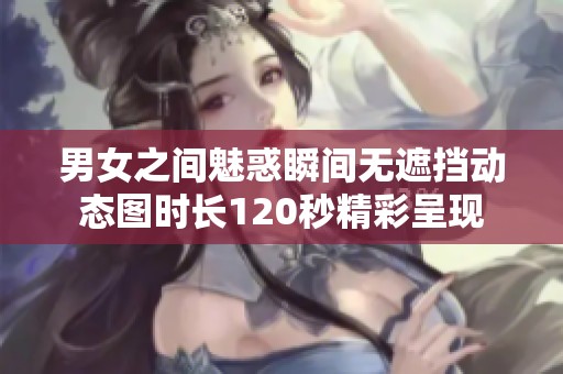男女之间魅惑瞬间无遮挡动态图时长120秒精彩呈现