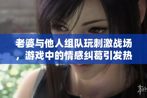 老婆与他人组队玩刺激战场，游戏中的情感纠葛引发热议