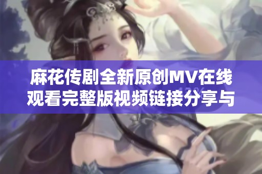 麻花传剧全新原创MV在线观看完整版视频链接分享与解析