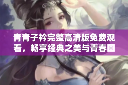 青青子衿完整高清版免费观看，畅享经典之美与青春回忆