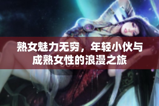 熟女魅力无穷，年轻小伙与成熟女性的浪漫之旅