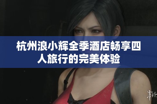 杭州浪小辉全季酒店畅享四人旅行的完美体验