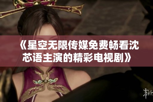 《星空无限传媒免费畅看沈芯语主演的精彩电视剧》