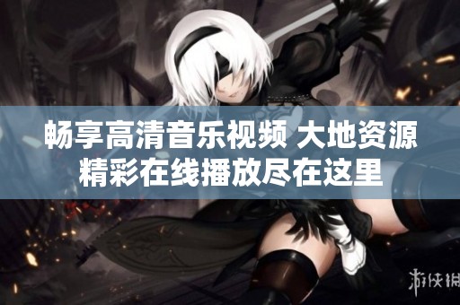 畅享高清音乐视频 大地资源精彩在线播放尽在这里
