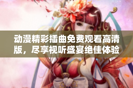 动漫精彩插曲免费观看高清版，尽享视听盛宴绝佳体验