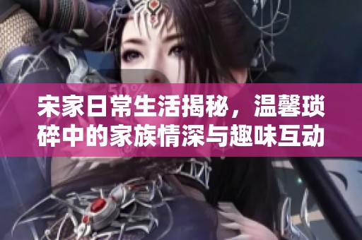 宋家日常生活揭秘，温馨琐碎中的家族情深与趣味互动