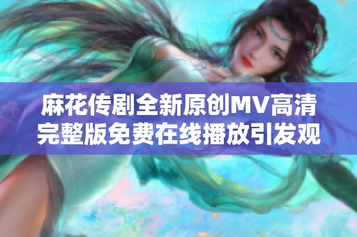 麻花传剧全新原创MV高清完整版免费在线播放引发观众热潮