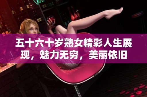 五十六十岁熟女精彩人生展现，魅力无穷，美丽依旧