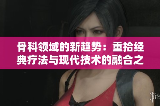 骨科领域的新趋势：重拾经典疗法与现代技术的融合之路