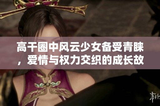 高干圈中风云少女备受青睐，爱情与权力交织的成长故事
