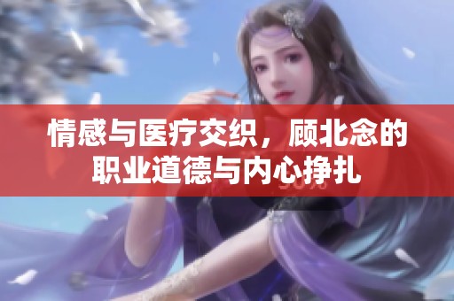 情感与医疗交织，顾北念的职业道德与内心挣扎