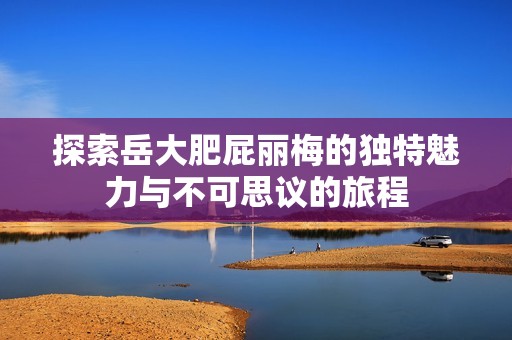 探索岳大肥屁丽梅的独特魅力与不可思议的旅程