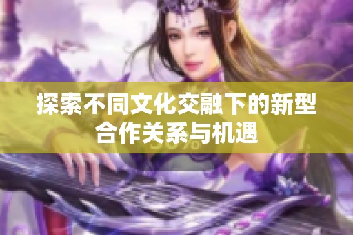 探索不同文化交融下的新型合作关系与机遇