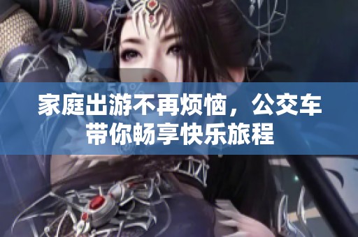 家庭出游不再烦恼，公交车带你畅享快乐旅程