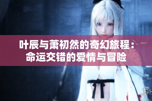 叶辰与萧初然的奇幻旅程：命运交错的爱情与冒险