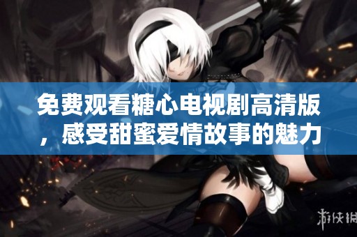 免费观看糖心电视剧高清版，感受甜蜜爱情故事的魅力