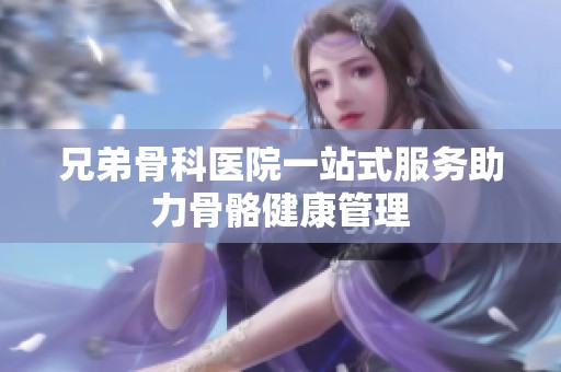 兄弟骨科医院一站式服务助力骨骼健康管理