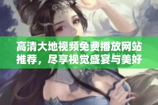 高清大地视频免费播放网站推荐，尽享视觉盛宴与美好时光
