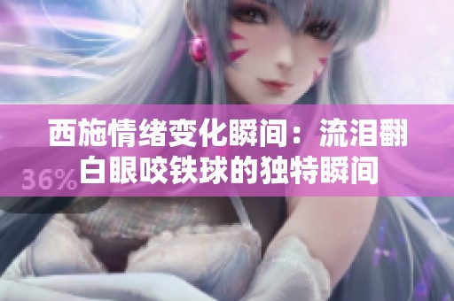 西施情绪变化瞬间：流泪翻白眼咬铁球的独特瞬间