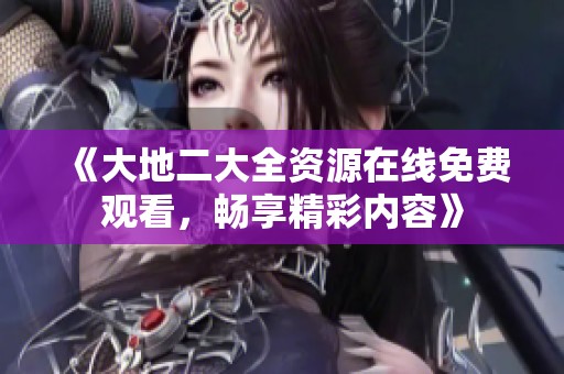《大地二大全资源在线免费观看，畅享精彩内容》