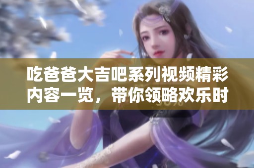 吃爸爸大吉吧系列视频精彩内容一览，带你领略欢乐时光