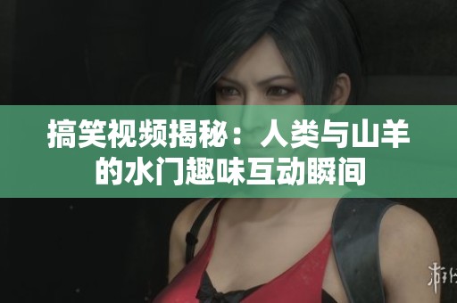 搞笑视频揭秘：人类与山羊的水门趣味互动瞬间