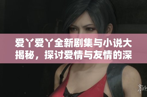 爱丫爱丫全新剧集与小说大揭秘，探讨爱情与友情的深度交织