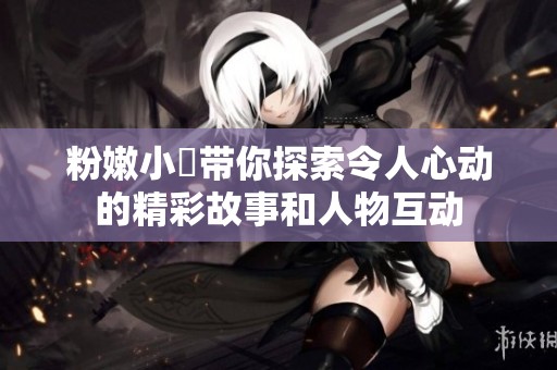 粉嫩小泬带你探索令人心动的精彩故事和人物互动
