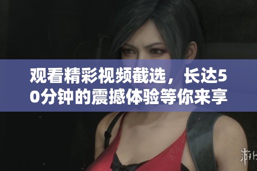 观看精彩视频截选，长达50分钟的震撼体验等你来享受