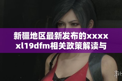 新疆地区最新发布的xxxxxl19dfm相关政策解读与分析