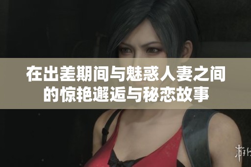 在出差期间与魅惑人妻之间的惊艳邂逅与秘恋故事
