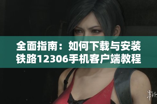 全面指南：如何下载与安装铁路12306手机客户端教程